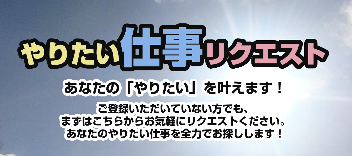 やりたい仕事リクエスト
あなたの「やりたい」を叶えます！
ご登録いただいていない方でも、まずはこちらからお気軽にリクエストください。
あなたのやりたい仕事を全力でお探しします！