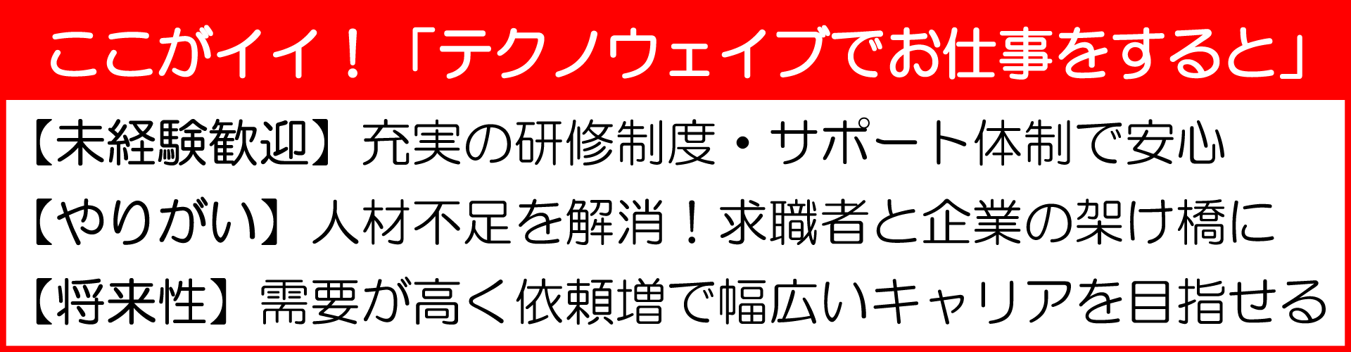 ここがイイ！「テクノウェイブでお仕事をすると」
【未経験歓迎】充実の研修制度・サポート体制で安心
【やりがい】人材不足を解消！求職者と企業の架け橋に
【将来性】需要が高く依頼増で幅広いキャリアを目指せる